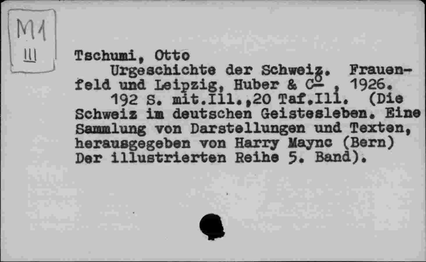 ﻿Tschumi, Otto
Urgeschichte der Schweiz, Frauenfeld und Leipzig, Huber & c£ , 1926, 192 S. mit.Ill.»20 Taf.111. (Die Schweiz im deutschen Geistesleben. Eine Sammlung von Darstellungen und Texten, herausgegeben von Harry Mayne (Bern) Der illustrierten Reihe 5. Band).